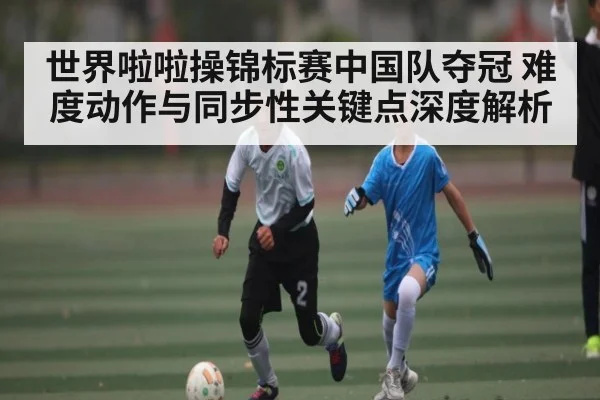 世界啦啦操锦标赛中国队夺冠 难度动作与同步性关键点深度解析