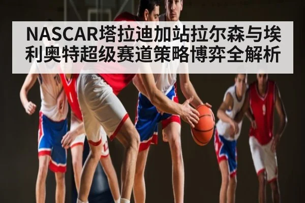 NASCAR塔拉迪加站拉尔森与埃利奥特超级赛道策略博弈全解析