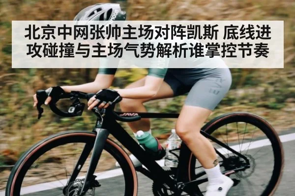 北京中网张帅主场对阵凯斯 底线进攻碰撞与主场气势解析谁掌控节奏