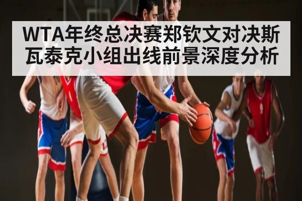 WTA年终总决赛郑钦文对决斯瓦泰克小组出线前景深度分析