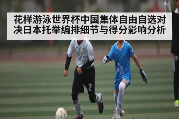 花样游泳世界杯中国集体自由自选对决日本托举编排细节与得分影响分析