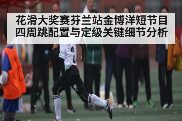 花滑大奖赛芬兰站金博洋短节目四周跳配置与定级关键细节分析